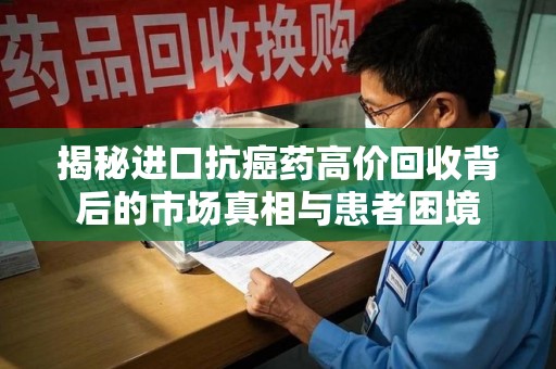 长沙揭秘进口抗癌药高价回收背后的市场真相与患者困境