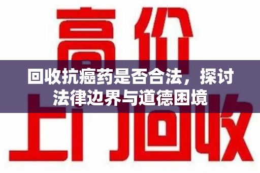 长沙回收抗癌药是否合法，探讨法律边界与道德困境