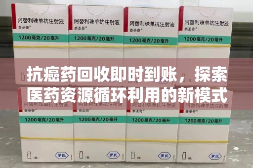 长沙抗癌药回收即时到账，探索医药资源循环利用的新模式