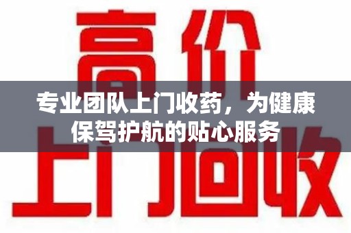 长沙专业团队上门收药，为健康保驾护航的贴心服务