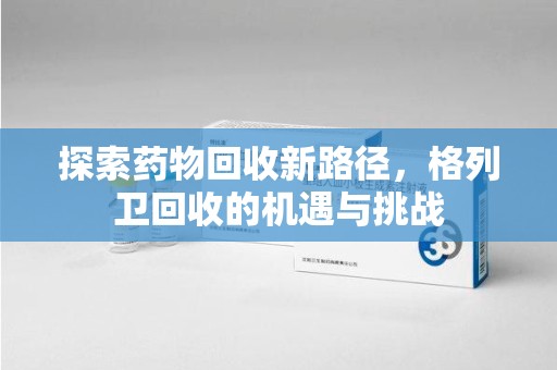 长沙探索药物回收新路径，格列卫回收的机遇与挑战
