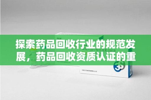 长沙探索药品回收行业的规范发展，药品回收资质认证的重要性与实践路径