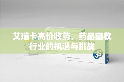 长沙艾瑞卡高价收药，药品回收行业的机遇与挑战