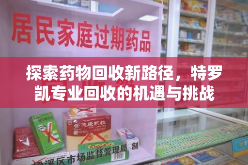 长沙探索药物回收新路径，特罗凯专业回收的机遇与挑战