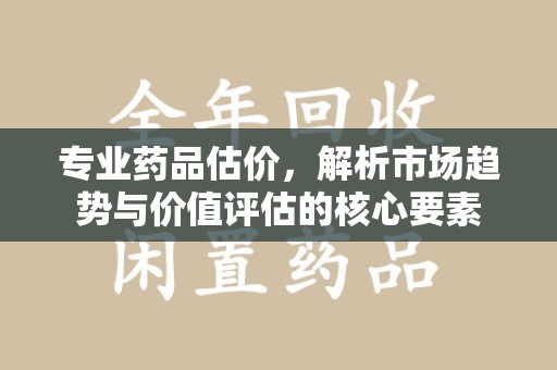 长沙专业药品估价，解析市场趋势与价值评估的核心要素
