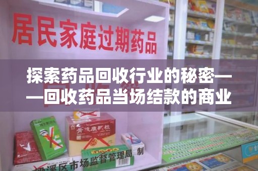 长沙探索药品回收行业的秘密——回收药品当场结款的商业逻辑与社会价值