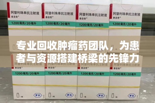 长沙专业回收肿瘤药团队，为患者与资源搭建桥梁的先锋力量