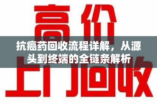 长沙抗癌药回收流程详解，从源头到终端的全链条解析