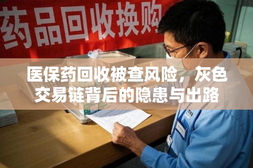 长沙医保药回收被查风险，灰色交易链背后的隐患与出路