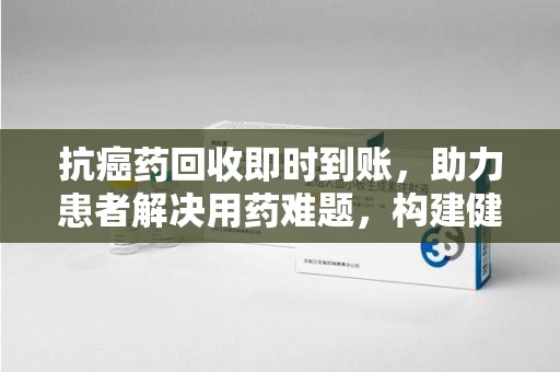 长沙抗癌药回收即时到账，助力患者解决用药难题，构建健康未来
