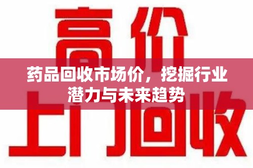 长沙药品回收市场价，挖掘行业潜力与未来趋势