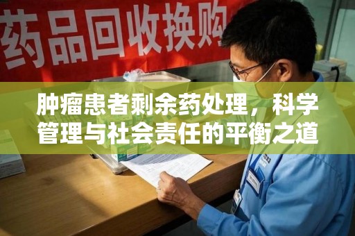 长沙肿瘤患者剩余药处理，科学管理与社会责任的平衡之道