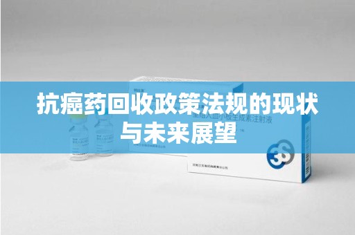 长沙抗癌药回收政策法规的现状与未来展望