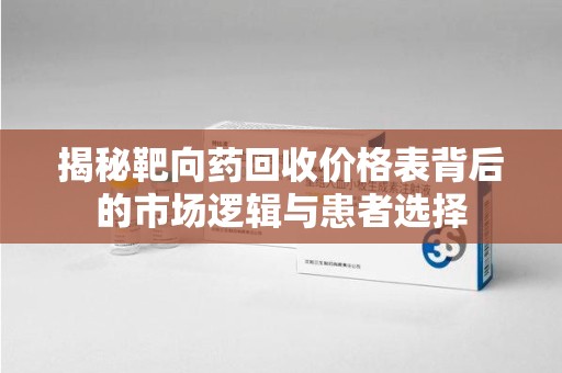 长沙揭秘靶向药回收价格表背后的市场逻辑与患者选择