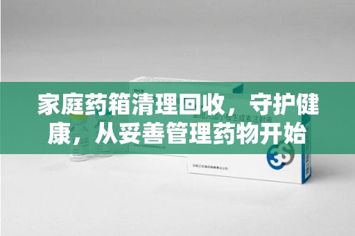 长沙家庭药箱清理回收，守护健康，从妥善管理药物开始