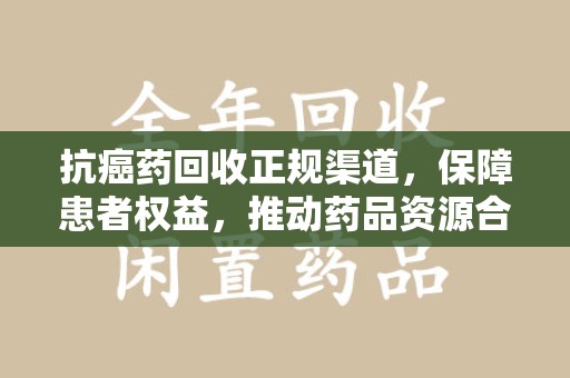 长沙抗癌药回收正规渠道，保障患者权益，推动药品资源合理利用