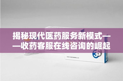 长沙揭秘现代医药服务新模式——收药客服在线咨询的崛起与未来