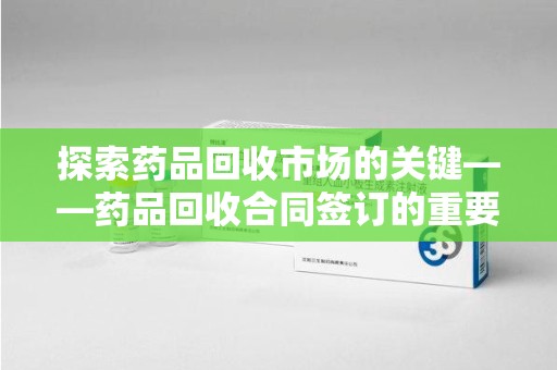 长沙探索药品回收市场的关键——药品回收合同签订的重要性与实践