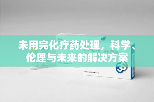 长沙未用完化疗药处理，科学、伦理与未来的解决方案