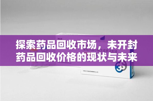 长沙探索药品回收市场，未开封药品回收价格的现状与未来