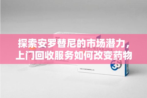 长沙探索安罗替尼的市场潜力，上门回收服务如何改变药物流通生态