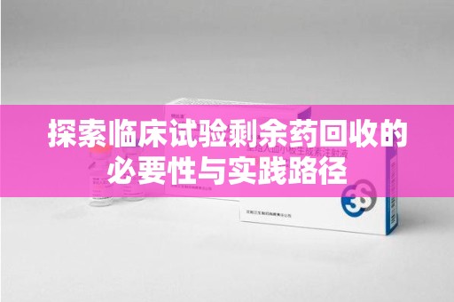 长沙探索临床试验剩余药回收的必要性与实践路径