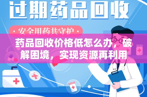 长沙药品回收价格低怎么办，破解困境，实现资源再利用