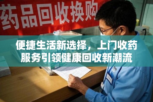 长沙便捷生活新选择，上门收药服务引领健康回收新潮流