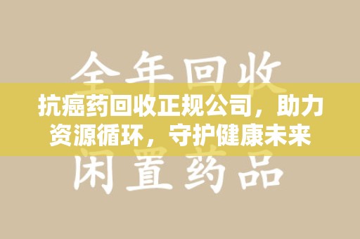 长沙抗癌药回收正规公司，助力资源循环，守护健康未来