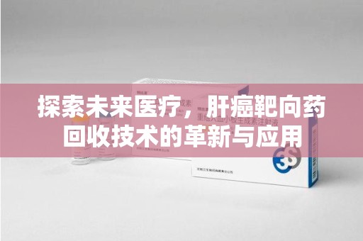 长沙探索未来医疗，肝癌靶向药回收技术的革新与应用