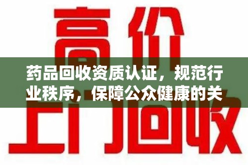长沙药品回收资质认证，规范行业秩序，保障公众健康的关键