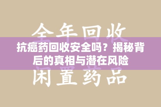 长沙抗癌药回收安全吗？揭秘背后的真相与潜在风险