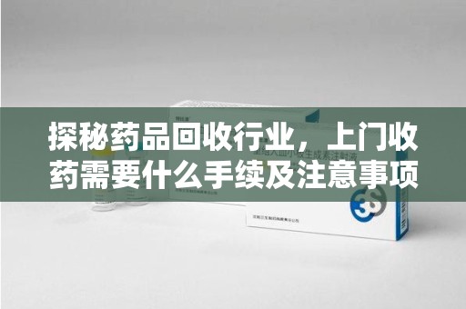 长沙探秘药品回收行业，上门收药需要什么手续及注意事项
