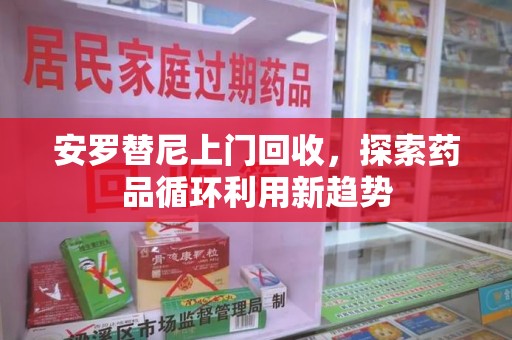 长沙安罗替尼上门回收，探索药品循环利用新趋势