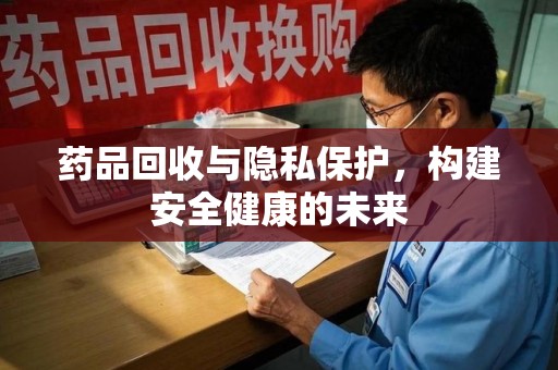 长沙药品回收与隐私保护，构建安全健康的未来