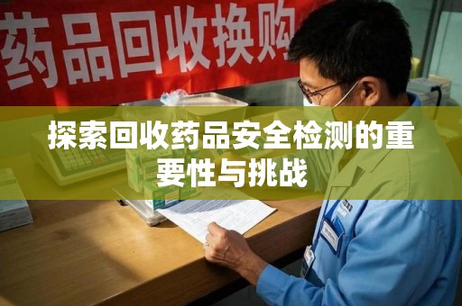 长沙探索回收药品安全检测的重要性与挑战