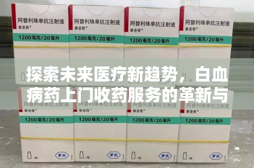 长沙探索未来医疗新趋势，白血病药上门收药服务的革新与意义