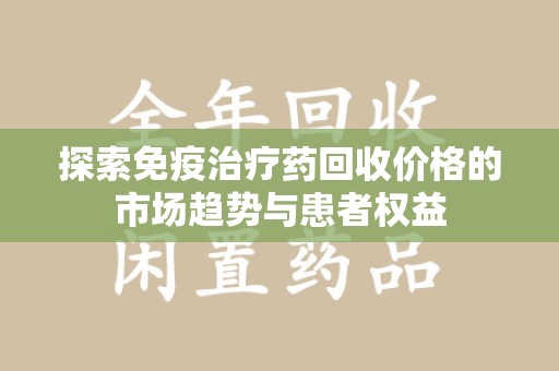 长沙探索免疫治疗药回收价格的市场趋势与患者权益