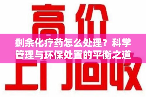 长沙剩余化疗药怎么处理？科学管理与环保处置的平衡之道