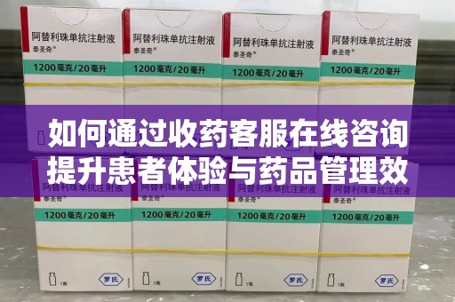 长沙如何通过收药客服在线咨询提升患者体验与药品管理效率