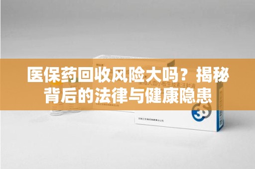 长沙医保药回收风险大吗？揭秘背后的法律与健康隐患