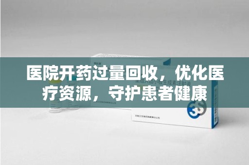 长沙医院开药过量回收，优化医疗资源，守护患者健康