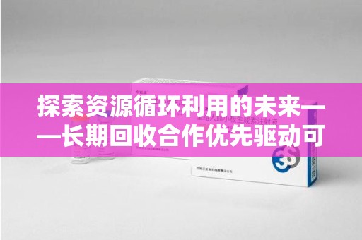 长沙探索资源循环利用的未来——长期回收合作优先驱动可持续发展