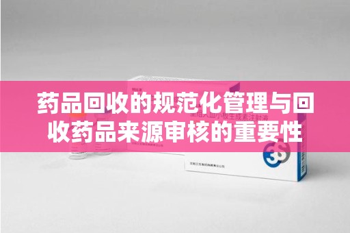 长沙药品回收的规范化管理与回收药品来源审核的重要性