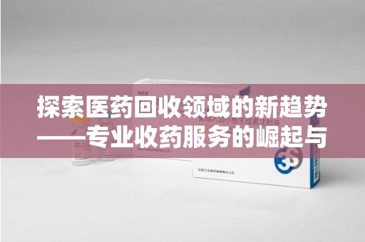 长沙探索医药回收领域的新趋势——专业收药服务的崛起与未来