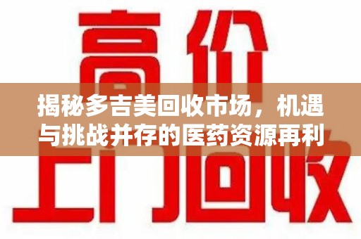 长沙揭秘多吉美回收市场，机遇与挑战并存的医药资源再利用之道