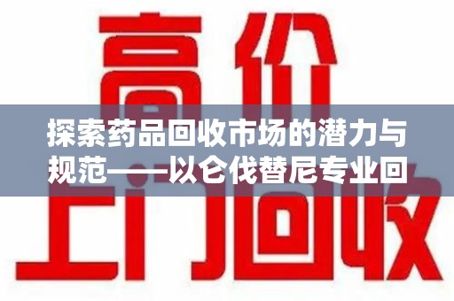 长沙探索药品回收市场的潜力与规范——以仑伐替尼专业回收为例