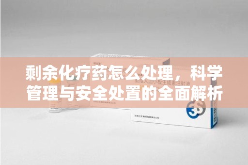 长沙剩余化疗药怎么处理，科学管理与安全处置的全面解析