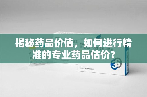 长沙揭秘药品价值，如何进行精准的专业药品估价？